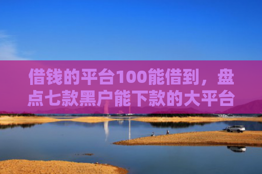借钱的平台100能借到，盘点七款黑户能下款的大平台