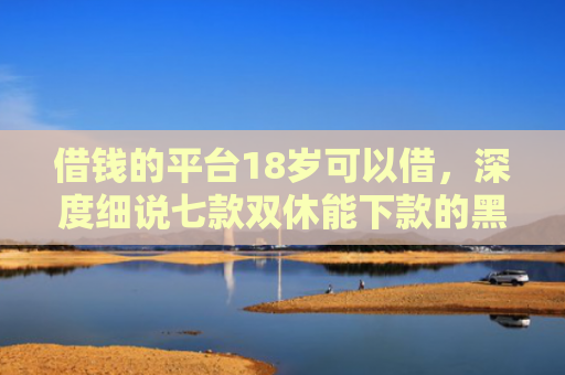借钱的平台18岁可以借，深度细说七款双休能下款的黑户平台