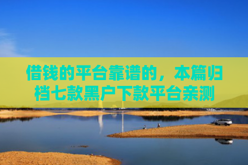 借钱的平台靠谱的，本篇归档七款黑户下款平台亲测