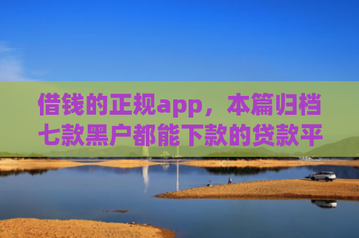 借钱的正规app，本篇归档七款黑户都能下款的贷款平台