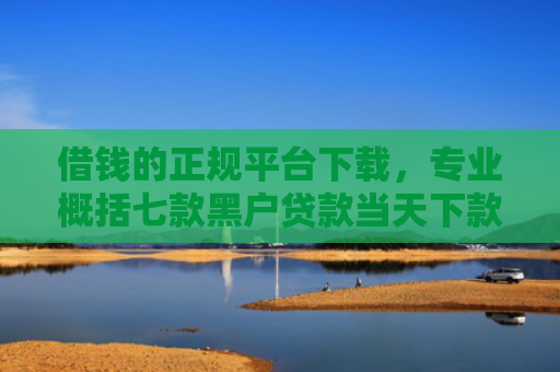借钱的正规平台下载，专业概括七款黑户贷款当天下款平台