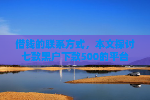借钱的联系方式，本文探讨七款黑户下款500的平台