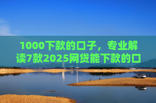 1000下款的口子，专业解读7款2025网贷能下款的口子
