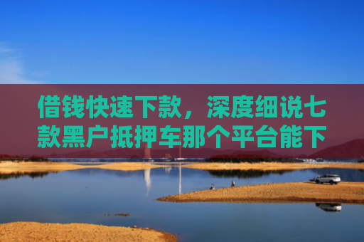 借钱快速下款，深度细说七款黑户抵押车那个平台能下款