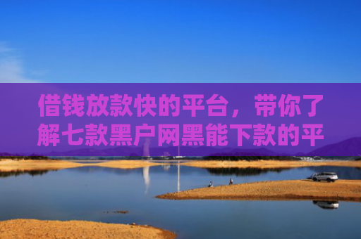 借钱放款快的平台，带你了解七款黑户网黑能下款的平台