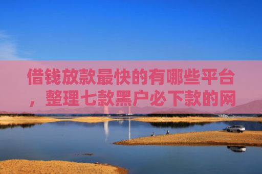 借钱放款最快的有哪些平台，整理七款黑户必下款的网贷平台
