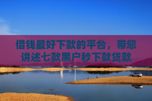 借钱最好下款的平台，带您讲述七款黑户秒下款贷款