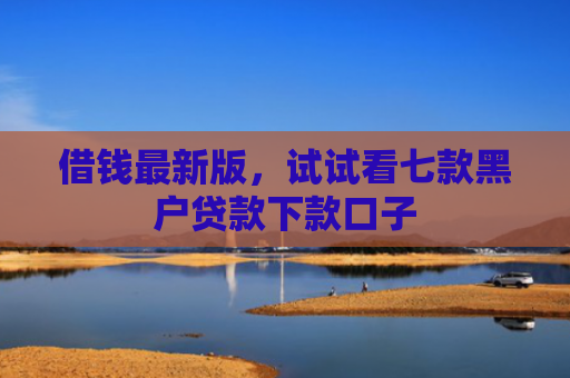 借钱最新版，试试看七款黑户贷款下款口子
