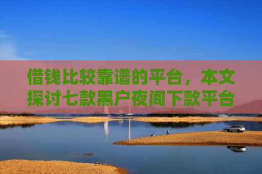 借钱比较靠谱的平台，本文探讨七款黑户夜间下款平台是什么