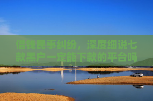 借钱民事纠纷，深度细说七款黑户一定能下款的平台吗