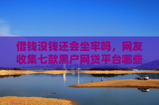 借钱没钱还会坐牢吗，网友收集七款黑户网贷平台哪些好下款