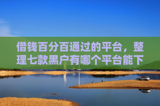借钱百分百通过的平台，整理七款黑户有哪个平台能下款