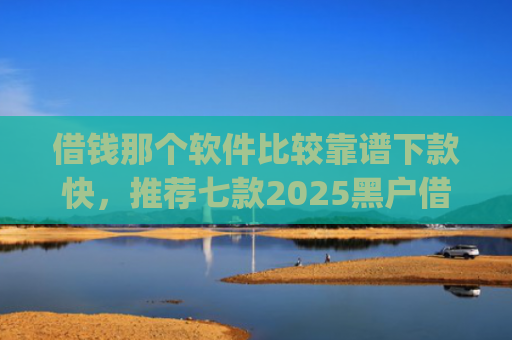 借钱那个软件比较靠谱下款快，推荐七款2025黑户借钱平台什么最好下款app
