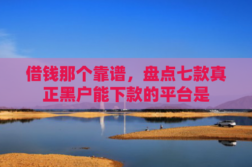 借钱那个靠谱，盘点七款真正黑户能下款的平台是