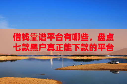 借钱靠谱平台有哪些，盘点七款黑户真正能下款的平台是