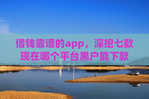 借钱靠谱的app，深挖七款现在哪个平台黑户能下款