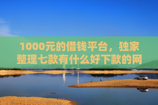 1000元的借钱平台，独家整理七款有什么好下款的网贷口子