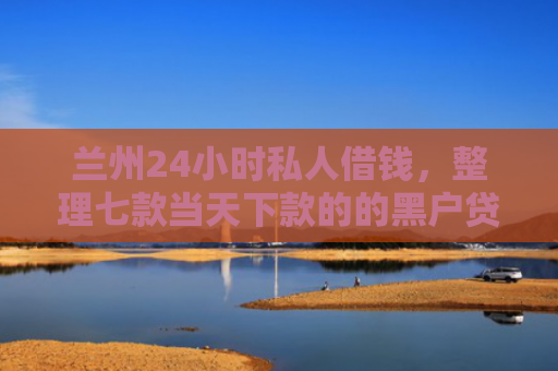 兰州24小时私人借钱，整理七款当天下款的的黑户贷款