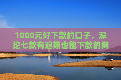 1000元好下款的口子，深挖七款有逾期也能下款的网贷口子
