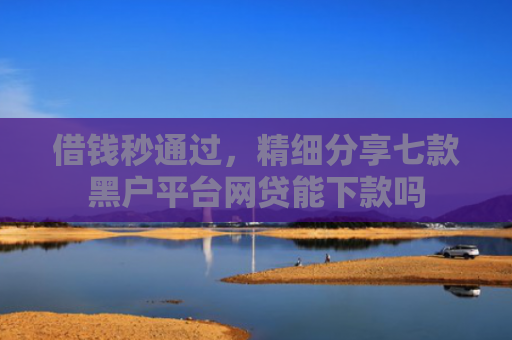 借钱秒通过，精细分享七款黑户平台网贷能下款吗