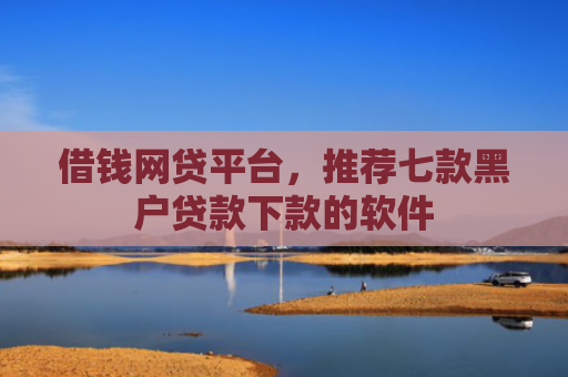 借钱网贷平台，推荐七款黑户贷款下款的软件