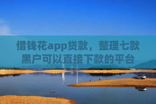借钱花app贷款，整理七款黑户可以直接下款的平台