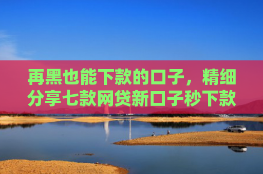 再黑也能下款的口子，精细分享七款网贷新口子秒下款的