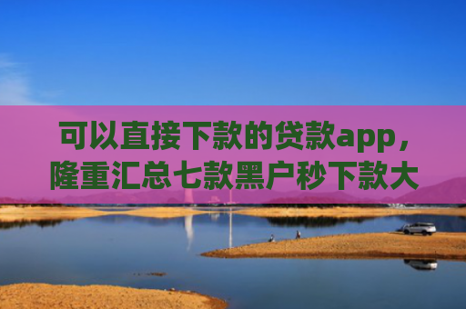 可以直接下款的贷款app，隆重汇总七款黑户秒下款大额度贷款