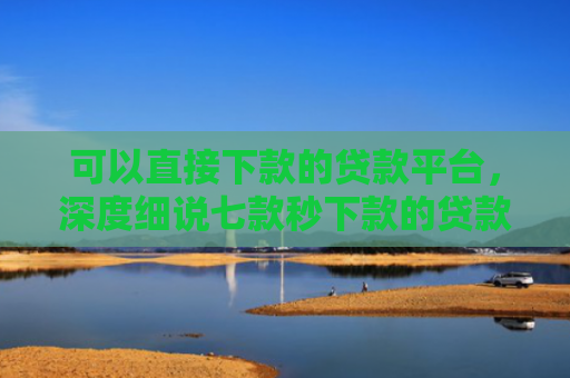 可以直接下款的贷款平台，深度细说七款秒下款的贷款口子黑户