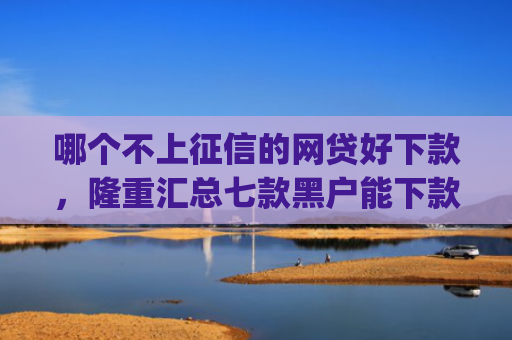 哪个不上征信的网贷好下款，隆重汇总七款黑户能下款的小贷app