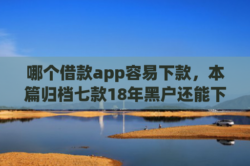 哪个借款app容易下款，本篇归档七款18年黑户还能下款的app