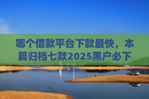 哪个借款平台下款最快，本篇归档七款2025黑户必下款的网贷app