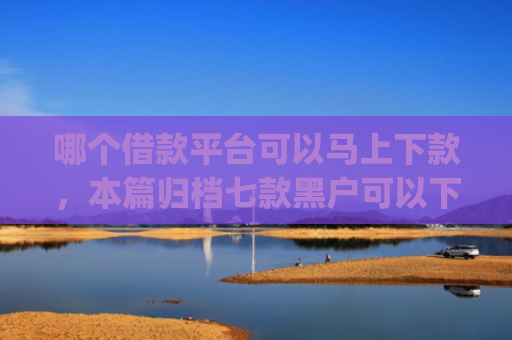 哪个借款平台可以马上下款，本篇归档七款黑户可以下款的高额度app