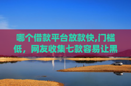 哪个借款平台放款快,门槛低，网友收集七款容易让黑户下款的app
