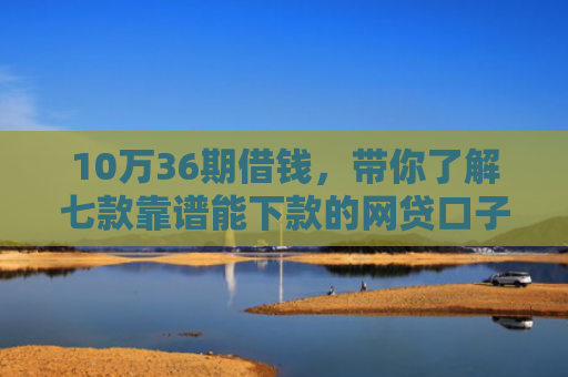 10万36期借钱，带你了解七款靠谱能下款的网贷口子
