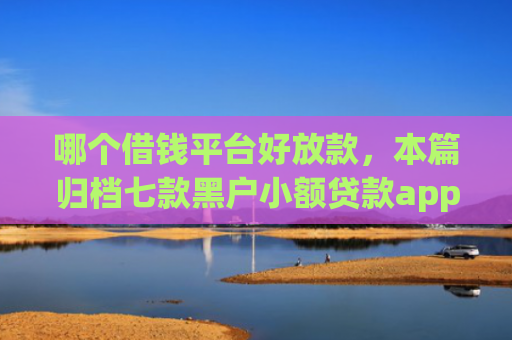 哪个借钱平台好放款，本篇归档七款黑户小额贷款app当天下款