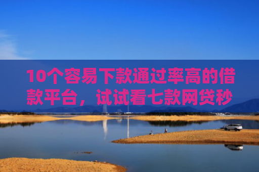 10个容易下款通过率高的借款平台，试试看七款网贷秒拒能下款的口子