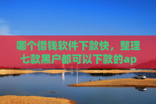 哪个借钱软件下款快，整理七款黑户都可以下款的app