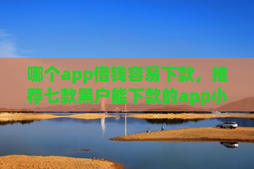哪个app借钱容易下款，推荐七款黑户能下款的app小贷