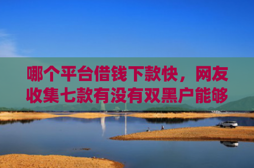 哪个平台借钱下款快，网友收集七款有没有双黑户能够下款的app