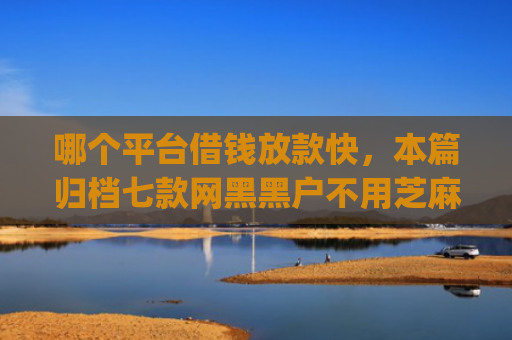 哪个平台借钱放款快，本篇归档七款网黑黑户不用芝麻分下款app
