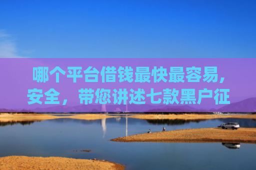 哪个平台借钱最快最容易,安全，带您讲述七款黑户征信不好能够秒下款的app
