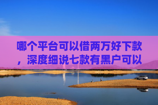哪个平台可以借两万好下款，深度细说七款有黑户可以直接下款的app吗