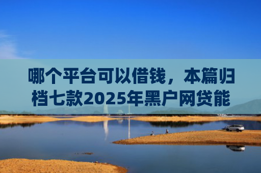 哪个平台可以借钱，本篇归档七款2025年黑户网贷能下款的app