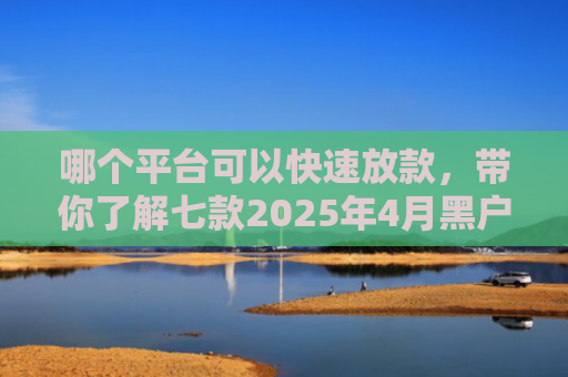 哪个平台可以快速放款，带你了解七款2025年4月黑户还能下款的APP
