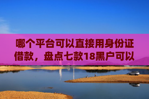 哪个平台可以直接用身份证借款，盘点七款18黑户可以下款的网贷app