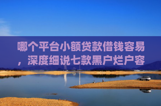 哪个平台小额贷款借钱容易，深度细说七款黑户烂户容易下款的网贷app
