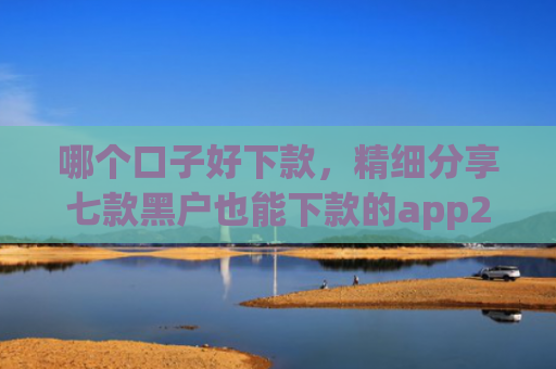 哪个口子好下款，精细分享七款黑户也能下款的app2025