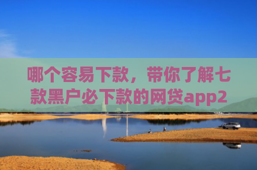 哪个容易下款，带你了解七款黑户必下款的网贷app2025
