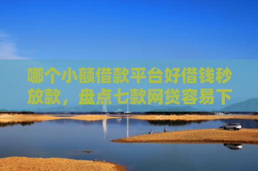 哪个小额借款平台好借钱秒放款，盘点七款网贷容易下款不查征信